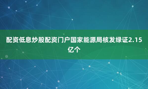 配资低息炒股配资门户国家能源局核发绿证2.15亿个