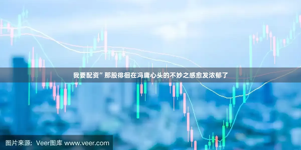 我要配资”那股徘徊在冯庸心头的不妙之感愈发浓郁了