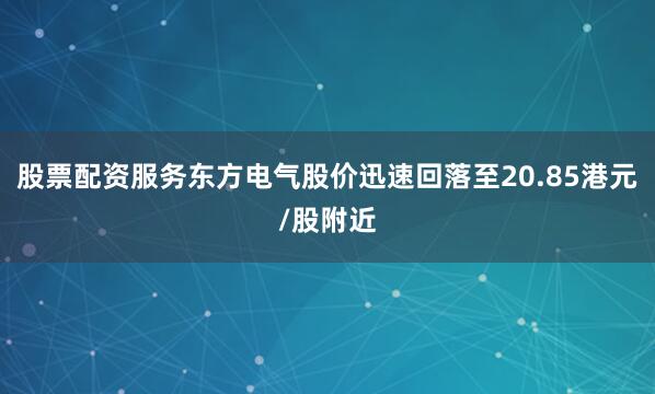 股票配资服务东方电气股价迅速回落至20.85港元/股附近
