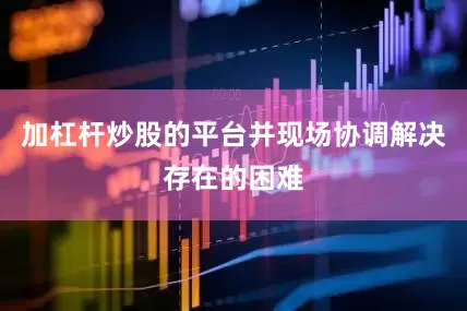 加杠杆炒股的平台并现场协调解决存在的困难