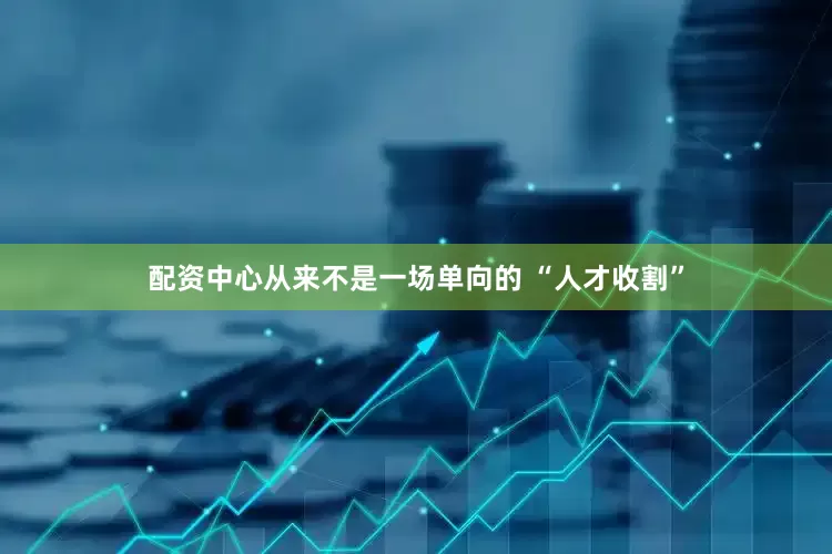 配资中心从来不是一场单向的 “人才收割”