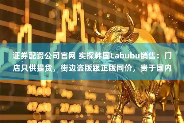 证券配资公司官网 实探韩国Labubu销售：门店只供提货，街边盗版跟正版同价，贵于国内