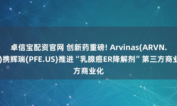 卓信宝配资官网 创新药重磅! Arvinas(ARVN.US)携辉瑞(PFE.US)推进“乳腺癌ER降解剂”第三方商业化