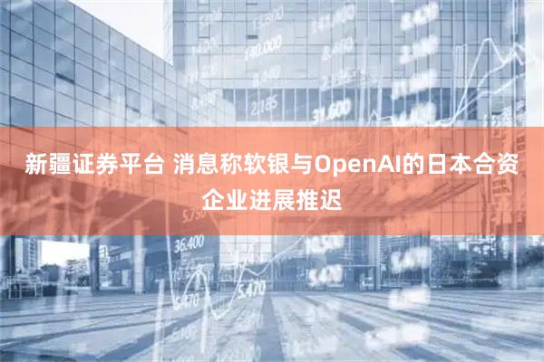 新疆证券平台 消息称软银与OpenAI的日本合资企业进展推迟