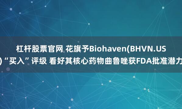 杠杆股票官网 花旗予Biohaven(BHVN.US)“买入”评级 看好其核心药物曲鲁唑获FDA批准潜力