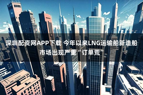 深圳配资网APP下载 今年以来LNG运输船新造船市场出现严重“订单荒”