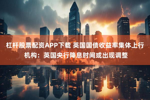 杠杆股票配资APP下载 英国国债收益率集体上行 机构：英国央行降息时间或出现调整