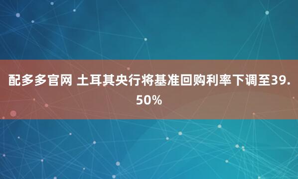 配多多官网 土耳其央行将基准回购利率下调至39.50%