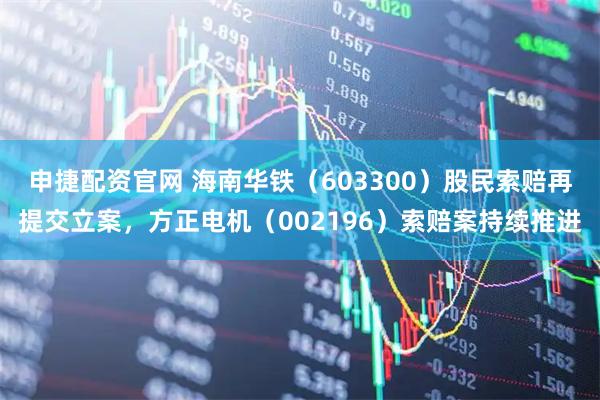 申捷配资官网 海南华铁(603300)股民索赔再提交立案,方正电机(002196)索赔案持续推进