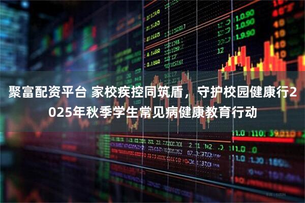 聚富配资平台 家校疾控同筑盾，守护校园健康行2025年秋季学生常见病健康教育行动