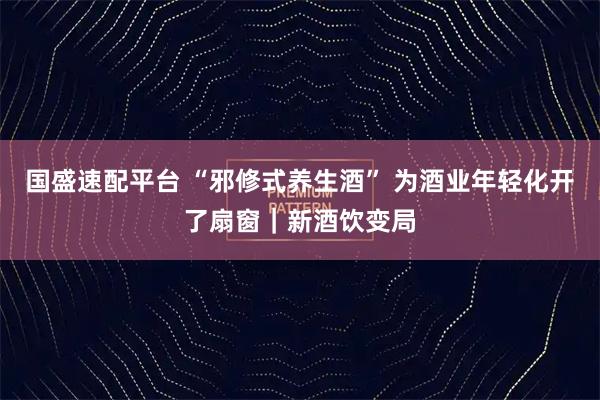 国盛速配平台 “邪修式养生酒” 为酒业年轻化开了扇窗｜新酒饮变局