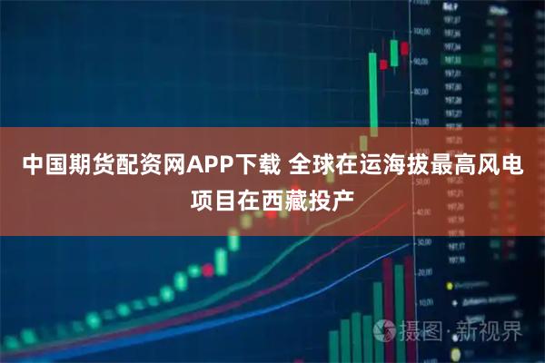 中国期货配资网APP下载 全球在运海拔最高风电项目在西藏投产