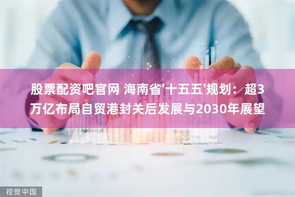 股票配资吧官网 海南省'十五五'规划:超3万亿布局自贸港封关后发展与2030年展望