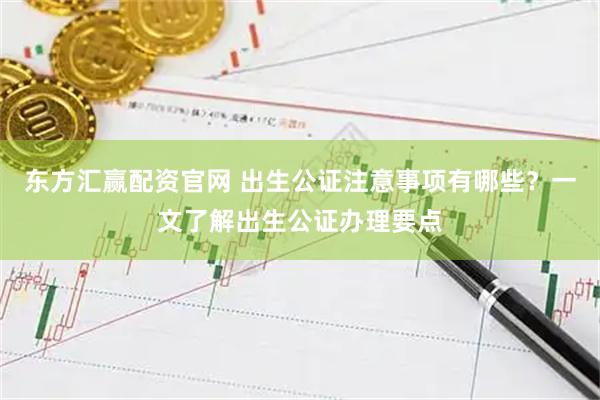 东方汇赢配资官网 出生公证注意事项有哪些？一文了解出生公证办理要点