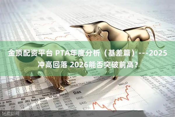 金顶配资平台 PTA年度分析(基差篇)---2025冲高回落 2026能否突破前高?