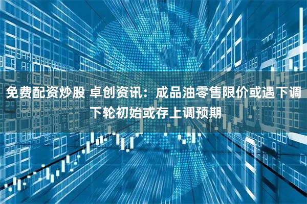 免费配资炒股 卓创资讯：成品油零售限价或遇下调 下轮初始或存上调预期