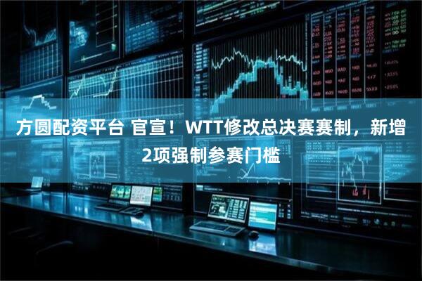 方圆配资平台 官宣!WTT修改总决赛赛制,新增2项强制参赛门槛