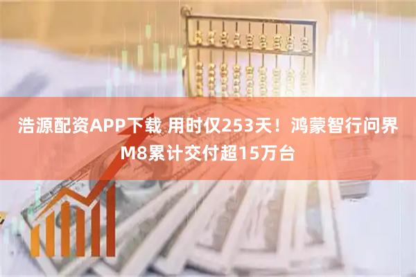 浩源配资APP下载 用时仅253天！鸿蒙智行问界M8累计交付超15万台