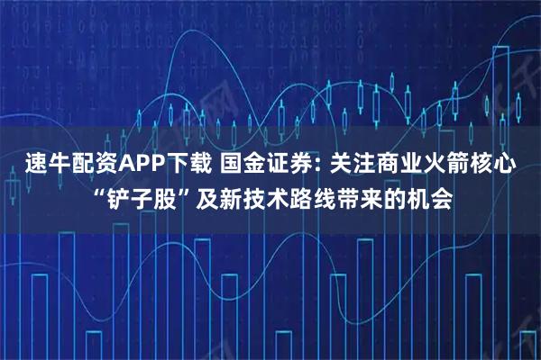 速牛配资APP下载 国金证券: 关注商业火箭核心“铲子股”及新技术路线带来的机会