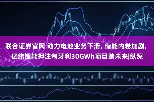 联合证券官网 动力电池业务下滑, 储能内卷加剧, 亿纬锂能押注匈牙利30GWh项目赌未来|纵深