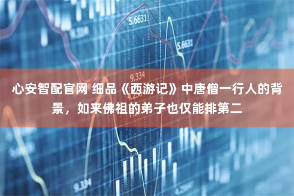 心安智配官网 细品《西游记》中唐僧一行人的背景，如来佛祖的弟子也仅能排第二