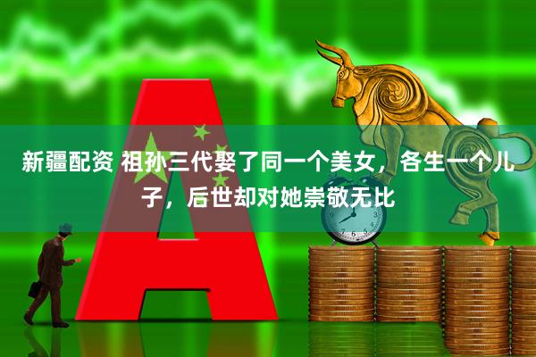 新疆配资 祖孙三代娶了同一个美女，各生一个儿子，后世却对她崇敬无比