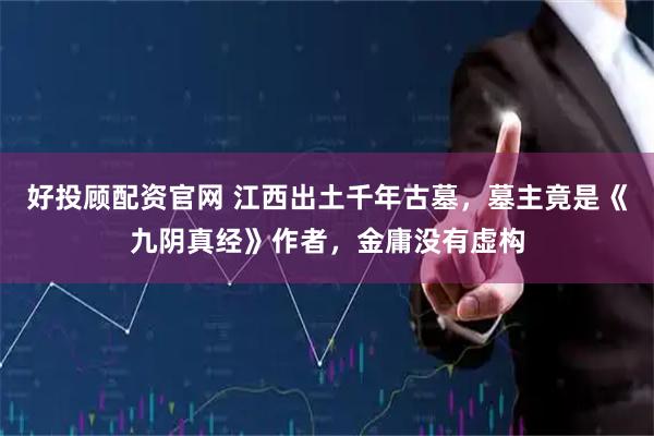 好投顾配资官网 江西出土千年古墓，墓主竟是《九阴真经》作者，金庸没有虚构