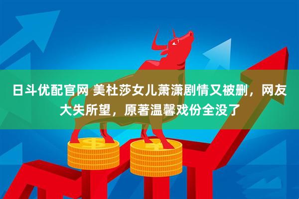 日斗优配官网 美杜莎女儿萧潇剧情又被删，网友大失所望，原著温馨戏份全没了