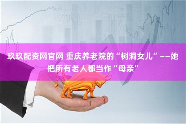 玖玖配资网官网 重庆养老院的“树洞女儿”——她把所有老人都当作“母亲”
